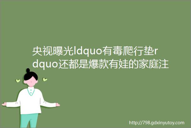 央视曝光ldquo有毒爬行垫rdquo还都是爆款有娃的家庭注意了