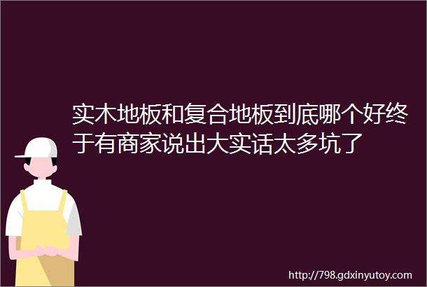 实木地板和复合地板到底哪个好终于有商家说出大实话太多坑了