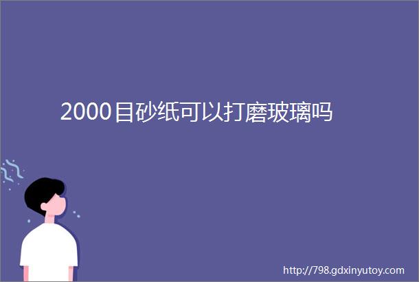 2000目砂纸可以打磨玻璃吗