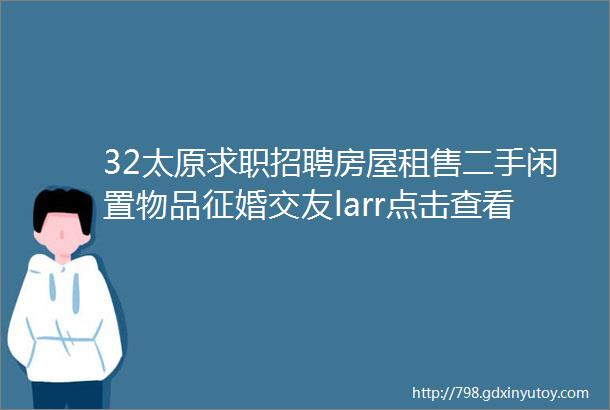 32太原求职招聘房屋租售二手闲置物品征婚交友larr点击查看