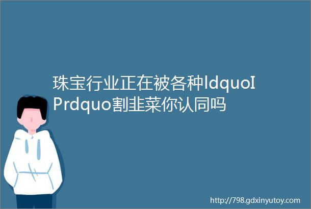 珠宝行业正在被各种ldquoIPrdquo割韭菜你认同吗