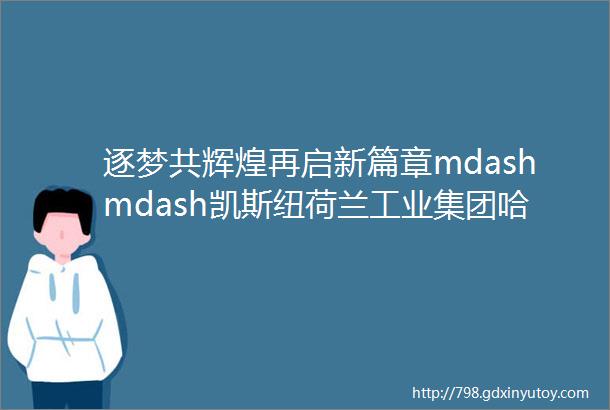 逐梦共辉煌再启新篇章mdashmdash凯斯纽荷兰工业集团哈尔滨制造基地欢庆建厂十周年