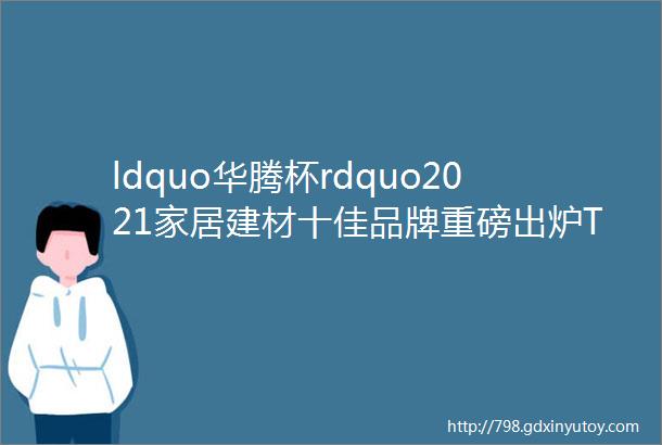 ldquo华腾杯rdquo2021家居建材十佳品牌重磅出炉TOP10花落谁家