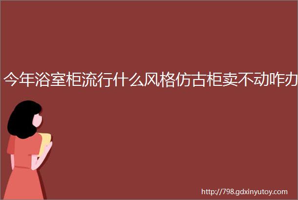 今年浴室柜流行什么风格仿古柜卖不动咋办