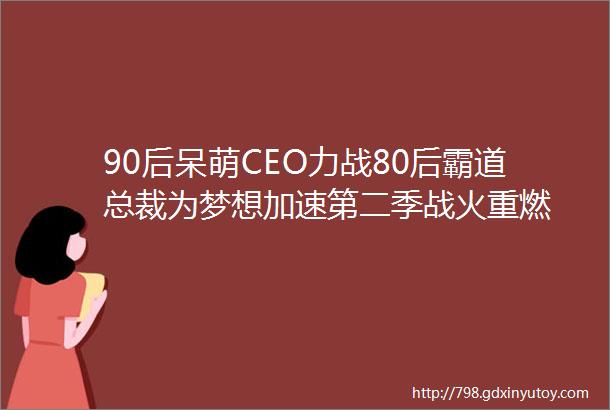 90后呆萌CEO力战80后霸道总裁为梦想加速第二季战火重燃