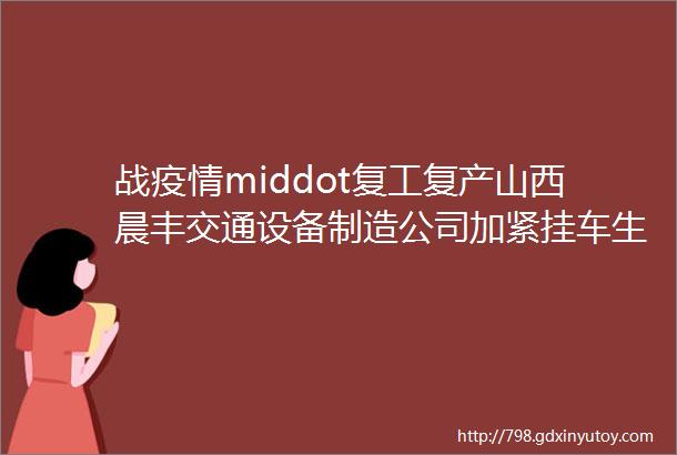 战疫情middot复工复产山西晨丰交通设备制造公司加紧挂车生产保障市场供应